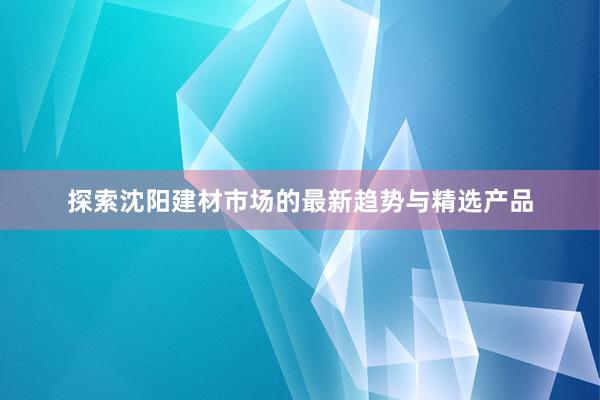 探索沈阳建材市场的最新趋势与精选产品